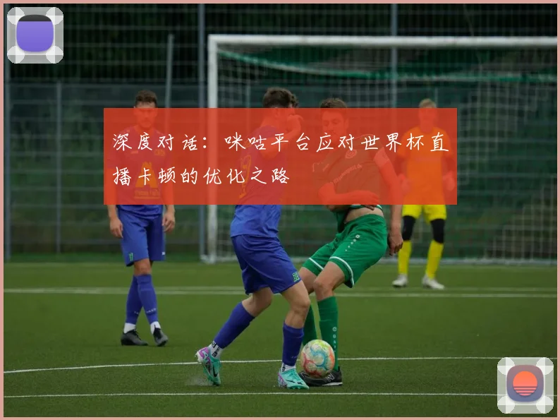深度对话:咪咕平台应对世界杯直播卡顿的优化之路
