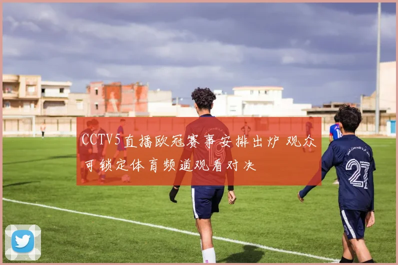 CCTV5直播欧冠赛事安排出炉 观众可锁定体育频道观看对决