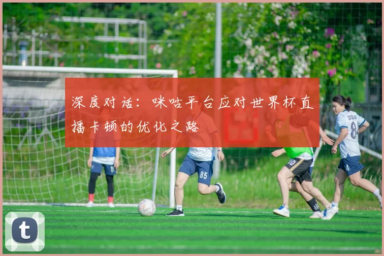 深度对话:咪咕平台应对世界杯直播卡顿的优化之路
