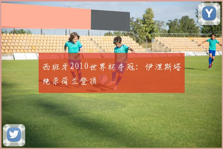 西班牙2010世界杯夺冠:伊涅斯塔绝杀荷兰登顶