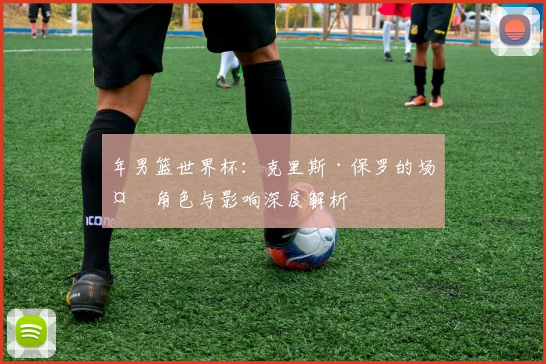 年男篮世界杯：克里斯·保罗的场外角色与影响深度解析