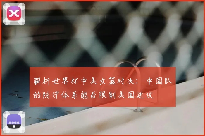 解析世界杯中美女篮对决：中国队的防守体系能否限制美国进攻