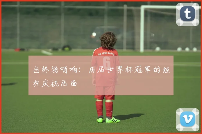 当终场哨响:历届世界杯冠军的经典庆祝画面