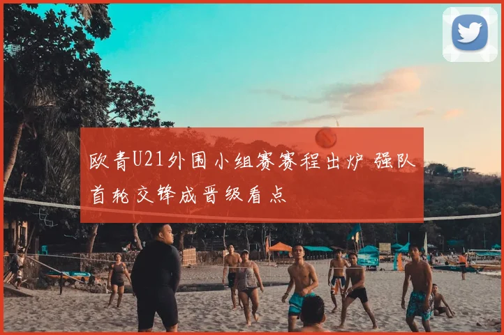 欧青U21外围小组赛赛程出炉 强队首轮交锋成晋级看点