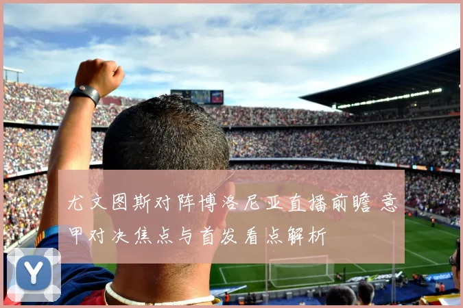 尤文图斯对阵博洛尼亚直播前瞻 意甲对决焦点与首发看点解析