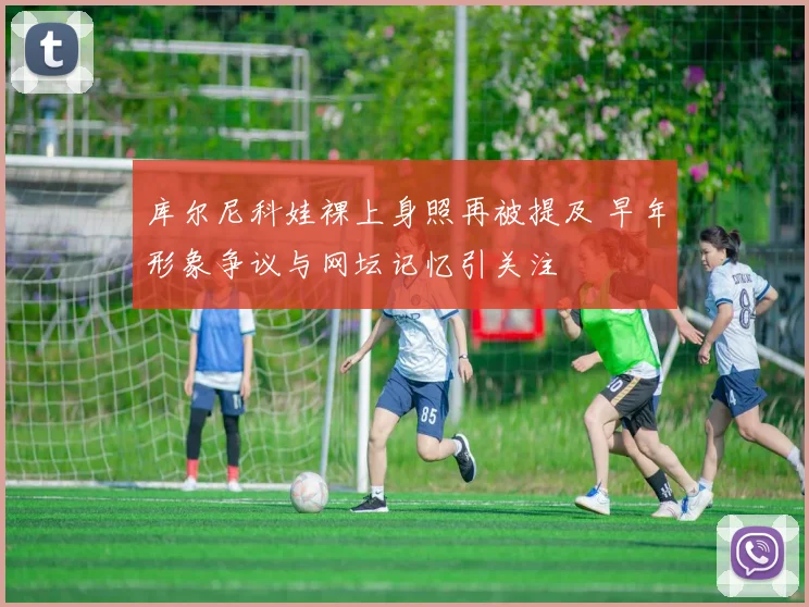 库尔尼科娃裸上身照再被提及 早年形象争议与网坛记忆引关注