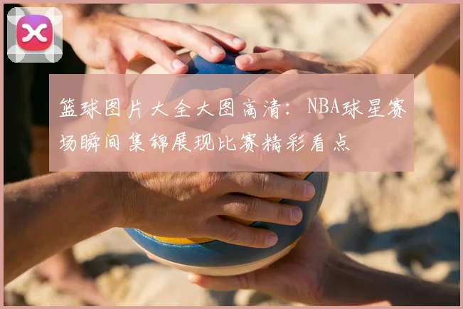 篮球图片大全大图高清：NBA球星赛场瞬间集锦展现比赛精彩看点
