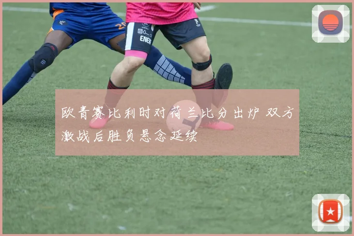 欧青赛比利时对荷兰比分出炉 双方激战后胜负悬念延续
