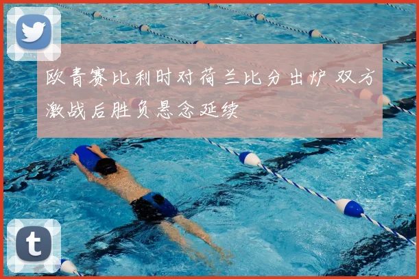 欧青赛比利时对荷兰比分出炉 双方激战后胜负悬念延续