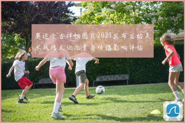 奥运会吉祥物图片2021发布后的美术风格文化元素与传播影响评估