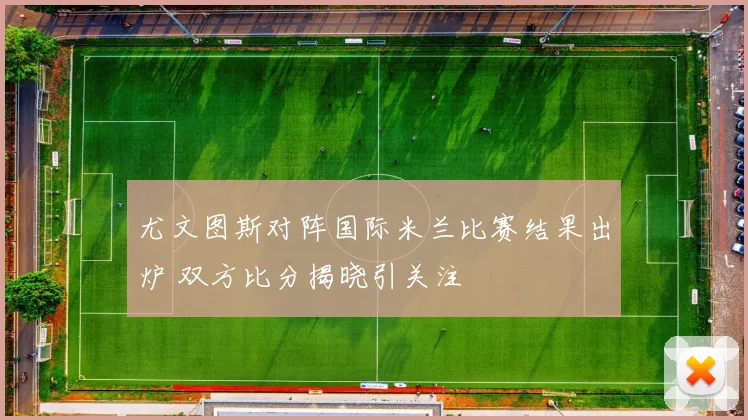 尤文图斯对阵国际米兰比赛结果出炉 双方比分揭晓引关注