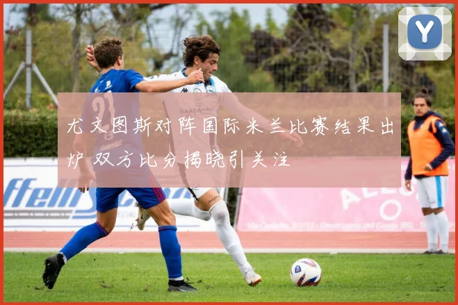 尤文图斯对阵国际米兰比赛结果出炉 双方比分揭晓引关注