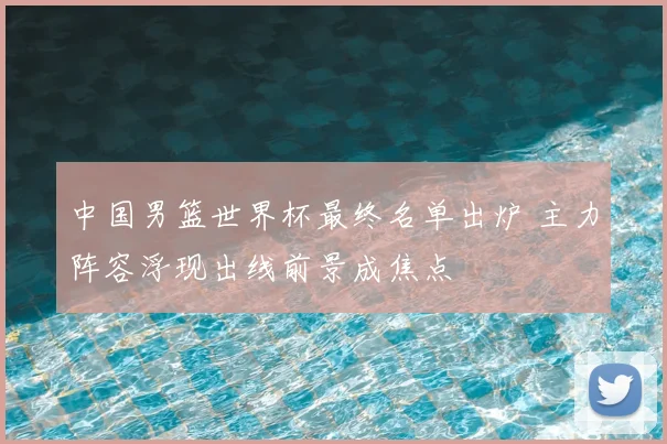 中国男篮世界杯最终名单出炉 主力阵容浮现出线前景成焦点