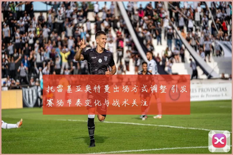 托雷基亚奥特曼出场方式调整 引发赛场节奏变化与战术关注