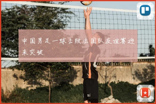 中国男足一球击败法国队友谊赛迎来突破