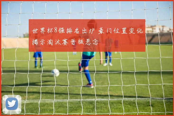 世界杯8强排名出炉 豪门位置变化揭示淘汰赛晋级悬念