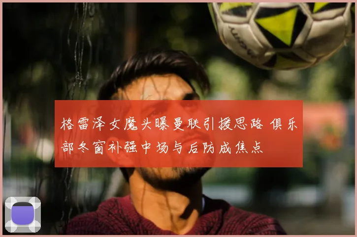 格雷泽女魔头曝曼联引援思路 俱乐部冬窗补强中场与后防成焦点
