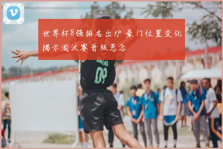 世界杯8强排名出炉 豪门位置变化揭示淘汰赛晋级悬念