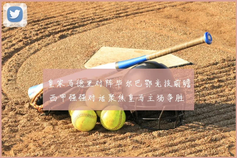 皇家马德里对阵毕尔巴鄂竞技前瞻 西甲强强对话聚焦皇马主场争胜