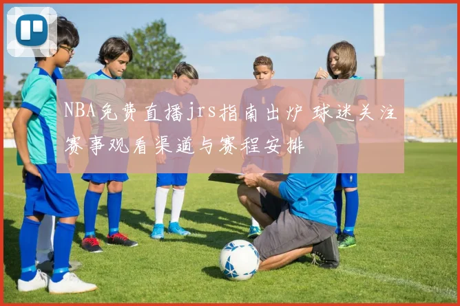 NBA免费直播jrs指南出炉 球迷关注赛事观看渠道与赛程安排