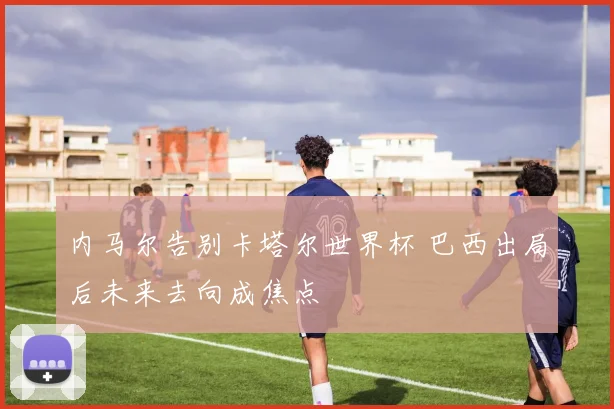 内马尔告别卡塔尔世界杯 巴西出局后未来去向成焦点