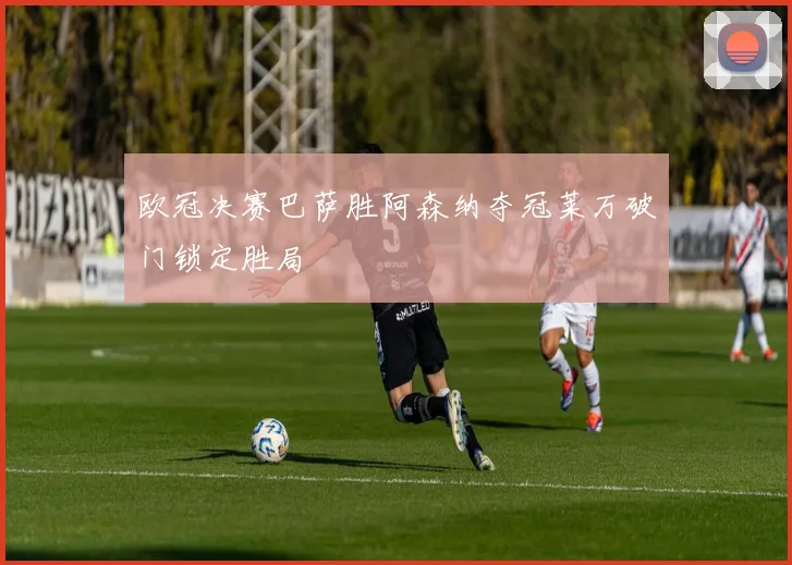 欧冠决赛巴萨胜阿森纳夺冠莱万破门锁定胜局