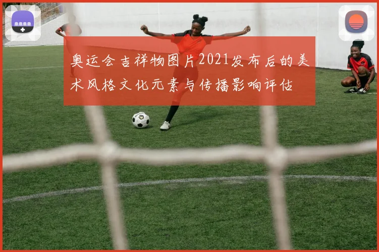 奥运会吉祥物图片2021发布后的美术风格文化元素与传播影响评估