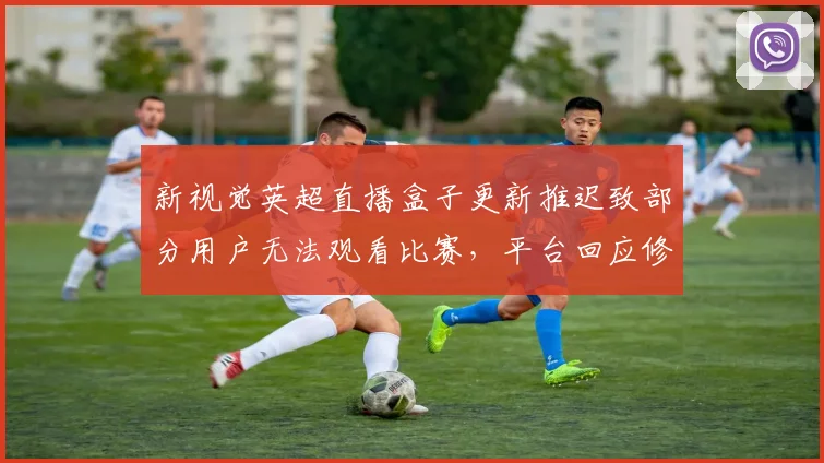 新视觉英超直播盒子更新推迟致部分用户无法观看比赛，平台回应修复计划