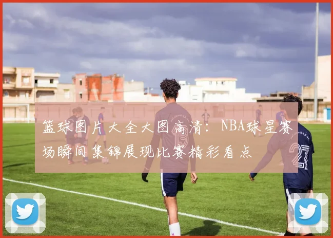 篮球图片大全大图高清：NBA球星赛场瞬间集锦展现比赛精彩看点