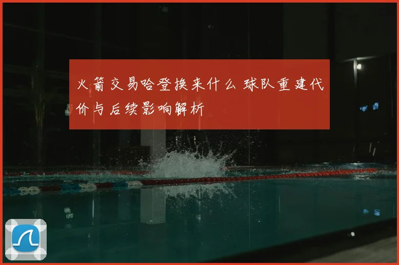 火箭交易哈登换来什么 球队重建代价与后续影响解析
