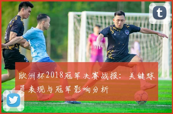 欧洲杯2018冠军决赛战报：关键球员表现与冠军影响分析