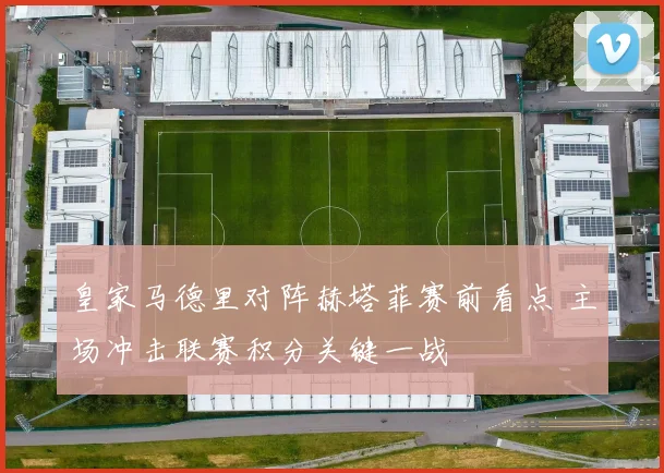 皇家马德里对阵赫塔菲赛前看点 主场冲击联赛积分关键一战
