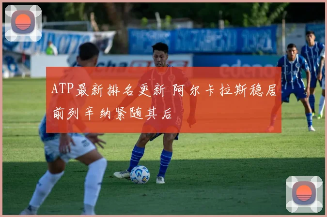 ATP最新排名更新 阿尔卡拉斯稳居前列辛纳紧随其后