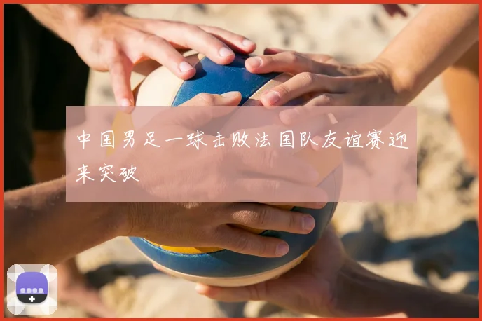 中国男足一球击败法国队友谊赛迎来突破