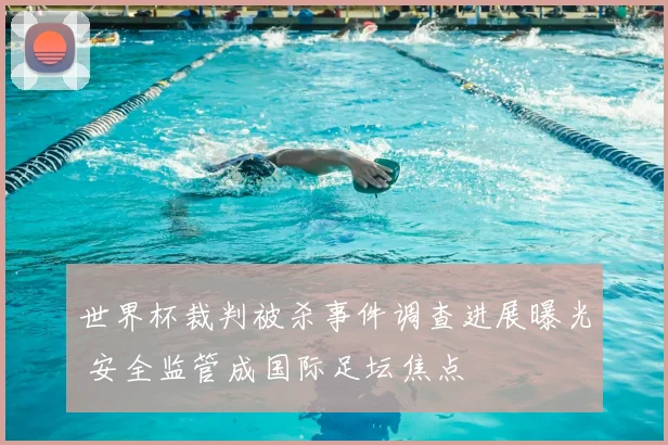 世界杯裁判被杀事件调查进展曝光 安全监管成国际足坛焦点