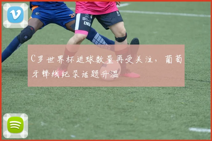 C罗世界杯进球数量再受关注，葡萄牙锋线纪录话题升温