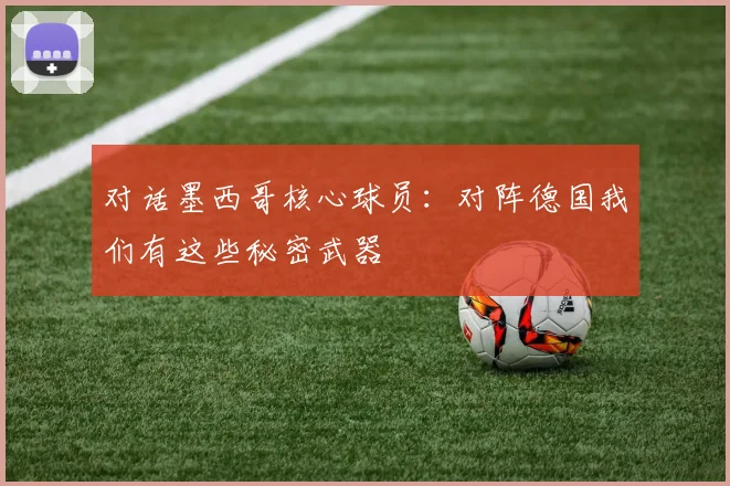 对话墨西哥核心球员：对阵德国我们有这些秘密武器