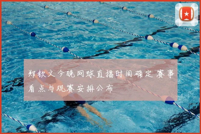郑钦文今晚网球直播时间确定 赛事看点与观赛安排公布