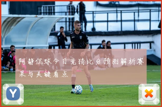 阿静侃球今日竞猜比分预测解析赛果与关键看点