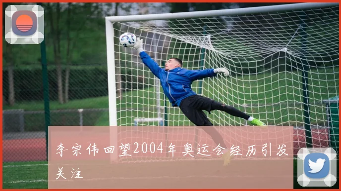 李宗伟回望2004年奥运会经历引发关注