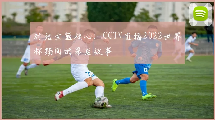 对话女篮核心:CCTV直播2022世界杯期间的幕后故事