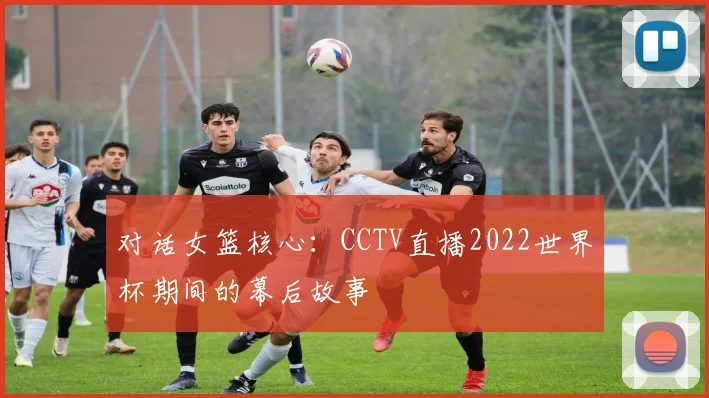 对话女篮核心：CCTV直播2022世界杯期间的幕后故事