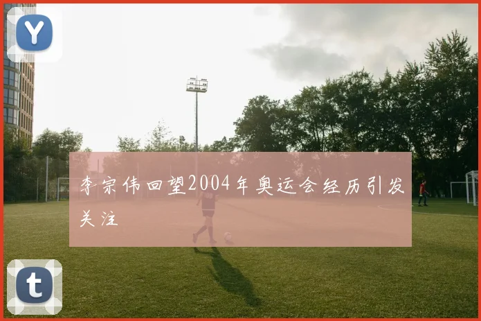 李宗伟回望2004年奥运会经历引发关注