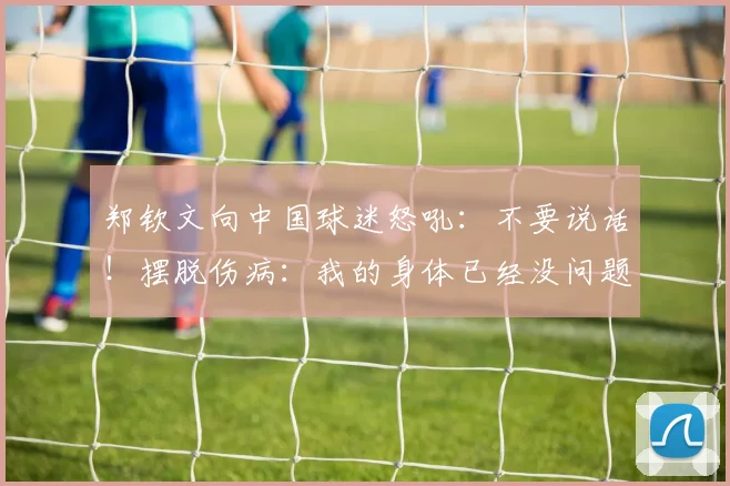 郑钦文向中国球迷怒吼:不要说话!摆脱伤病:我的身体已经没问题
