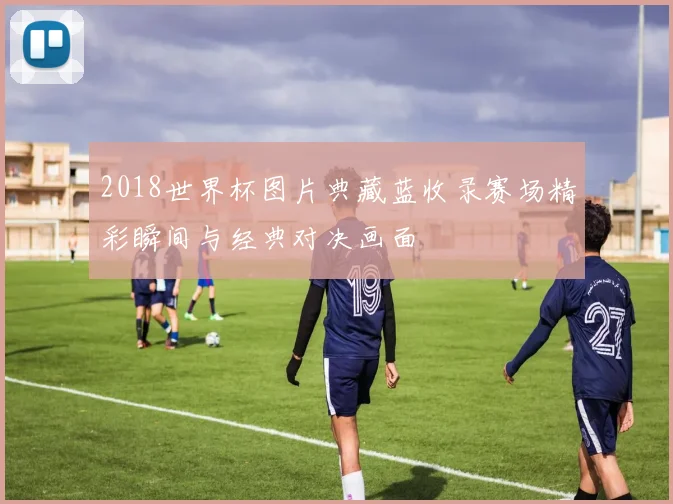 2018世界杯图片典藏蓝收录赛场精彩瞬间与经典对决画面