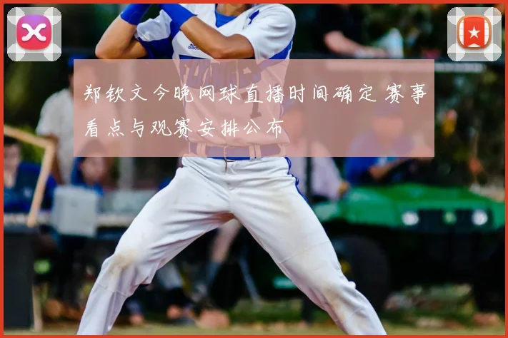 郑钦文今晚网球直播时间确定 赛事看点与观赛安排公布